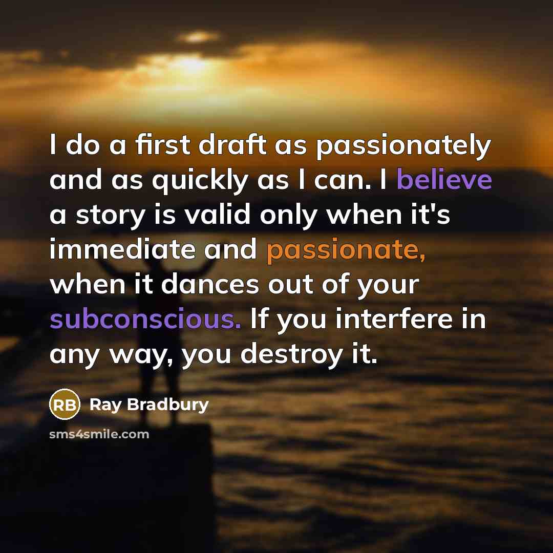 “I do a first draft as passionately and as quickly as I can. I believe a story is valid only when it's immediate and passionate, when it dances out of your subconscious. If you interfere in any way, you destroy it.” quote by Ray Bradbury