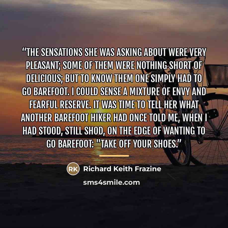“the sensations she was asking about were very pleasant; some of them were nothing short of delicious; but to know them one simply had to go barefoot. I could sense a mixture of envy and fearful reserve. It was time to tell her what another barefoot hiker had once told me, when I had stood, still…” quote by Richard Keith Frazine