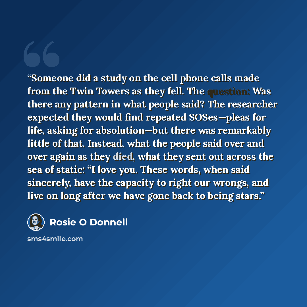 “Someone did a study on the cell phone calls made from the Twin Towers as they fell. The question: Was there any pattern in what people said? The researcher expected they would find repeated SOSes—pleas for life, asking for absolution—but there was remarkably little of that. Instead, what the…” quote by Rosie O Donnell