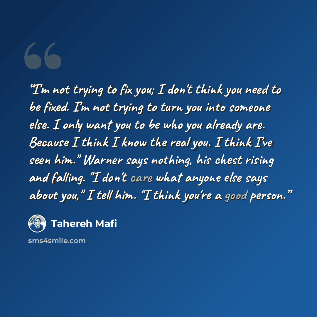 “I'm not trying to fix you; I don't think you need to be fixed. I'm not trying to turn you into someone else. I only want you to be who you already are. Because I think I know the real you. I think I've seen him." Warner says nothing, his chest rising and falling. "I don't care what anyone else…” quote by Tahereh Mafi