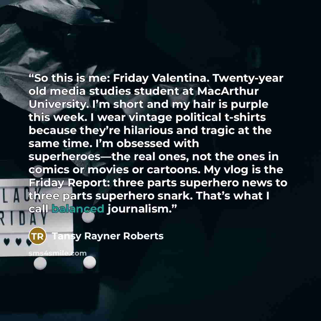 “So this is me: Friday Valentina. Twenty-year old media studies student at MacArthur University. I’m short and my hair is purple this week. I wear vintage political t-shirts because they’re hilarious and tragic at the same time. I’m obsessed with superheroes—the real ones, not the ones in comics or…” quote by Tansy Rayner Roberts
