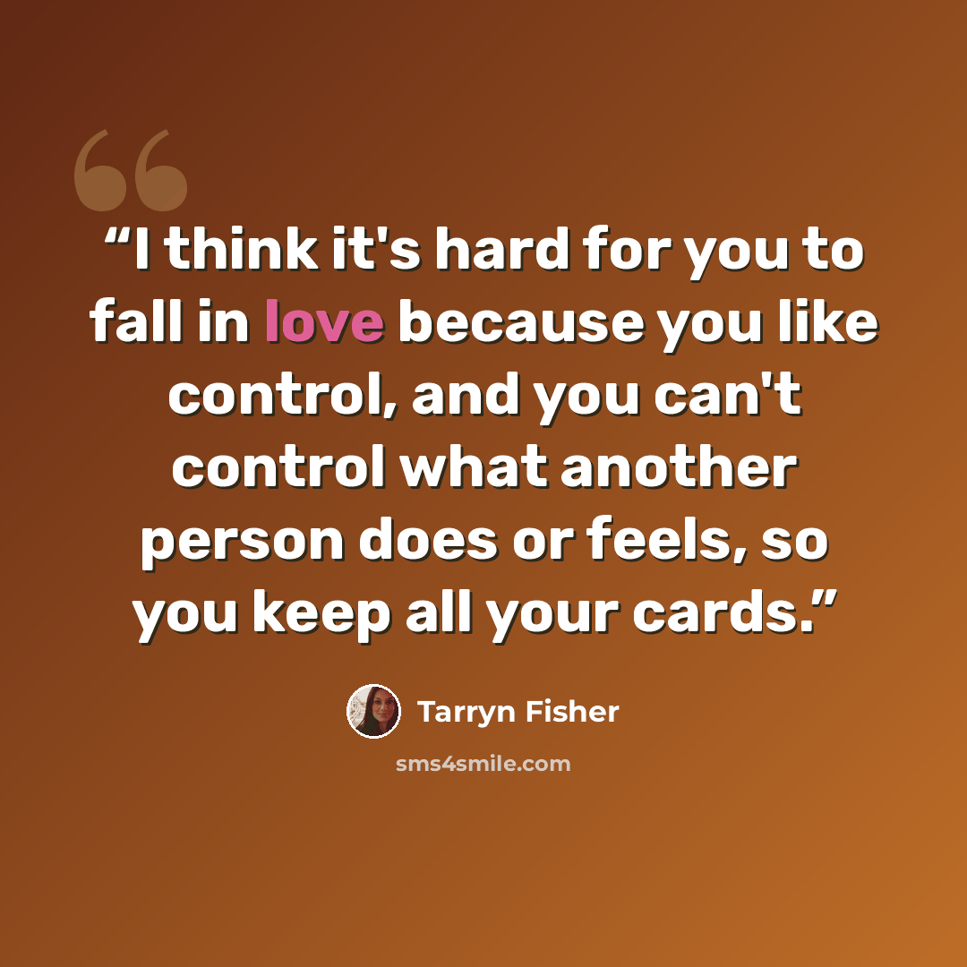 “I think it's hard for you to fall in love because you like control, and you can't control what another person does or feels, so you keep all your cards.” quote by Tarryn Fisher