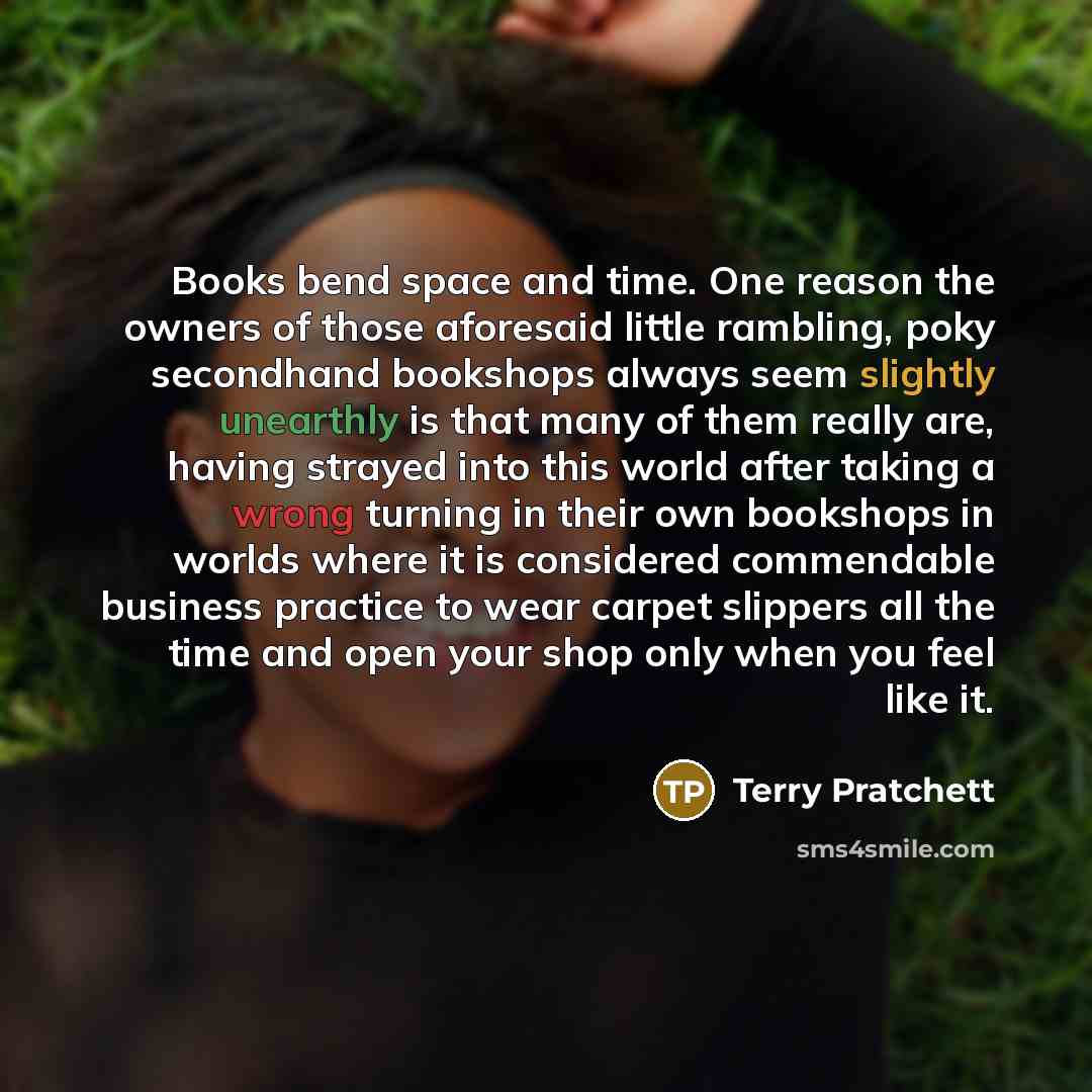 “Books bend space and time. One reason the owners of those aforesaid little rambling, poky secondhand bookshops always seem slightly unearthly is that many of them really are, having strayed into this world after taking a wrong turning in their own bookshops in worlds where it is considered…” quote by Terry Pratchett