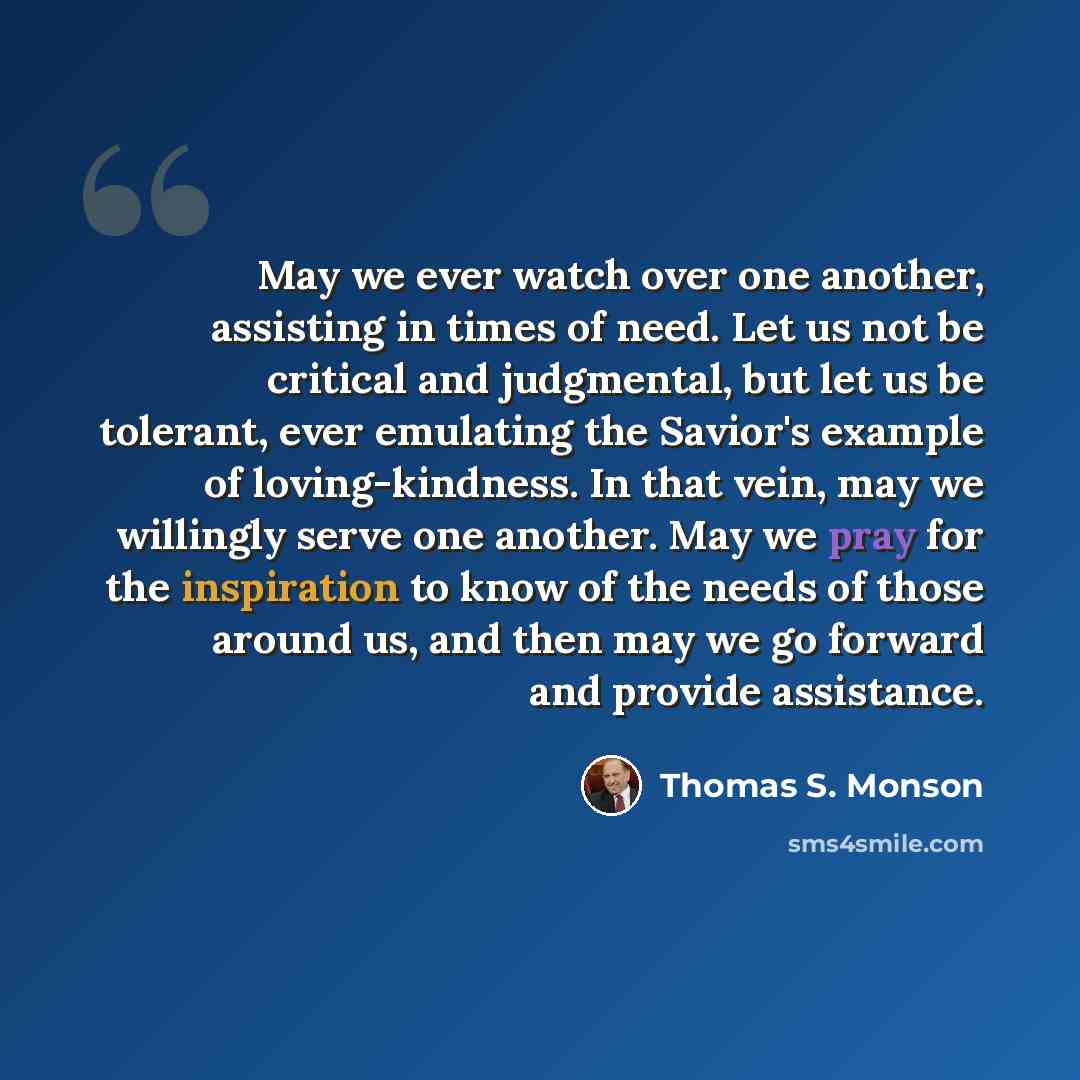 “May we ever watch over one another, assisting in times of need. Let us not be critical and judgmental, but let us be tolerant, ever emulating the Savior's example of loving-kindness. In that vein, may we willingly serve one another. May we pray for the inspiration to know of the needs of those…” quote by Thomas S. Monson