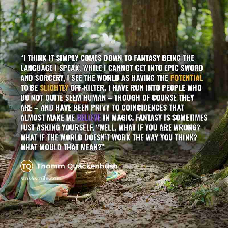 “I think it simply comes down to fantasy being the language I speak. While I cannot get into epic sword and sorcery, I see the world as having the potential to be slightly off-kilter. I have run into people who do not quite seem human – though of course they are – and have been privy to…” quote by Thomm Quackenbush