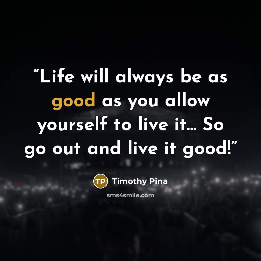 “Life will always be as good as you allow yourself to live it... So go out and live it good!” quote by Timothy Pina