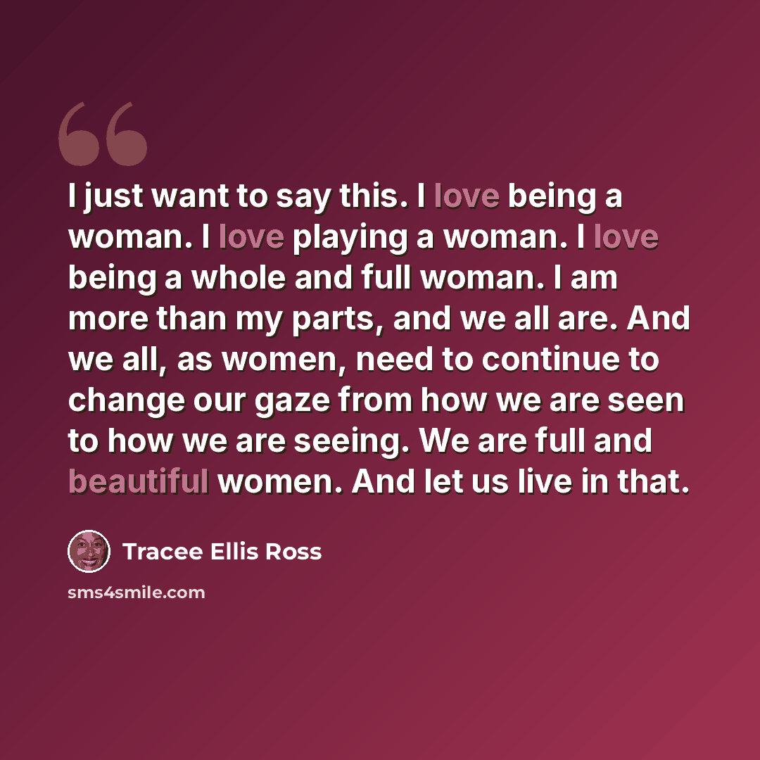 “I just want to say this. I love being a woman. I love playing a woman. I love being a whole and full woman. I am more than my parts, and we all are. And we all, as women, need to continue to change our gaze from how we are seen to how we are seeing. We are full and beautiful women. And let us live…” quote by Tracee Ellis Ross
