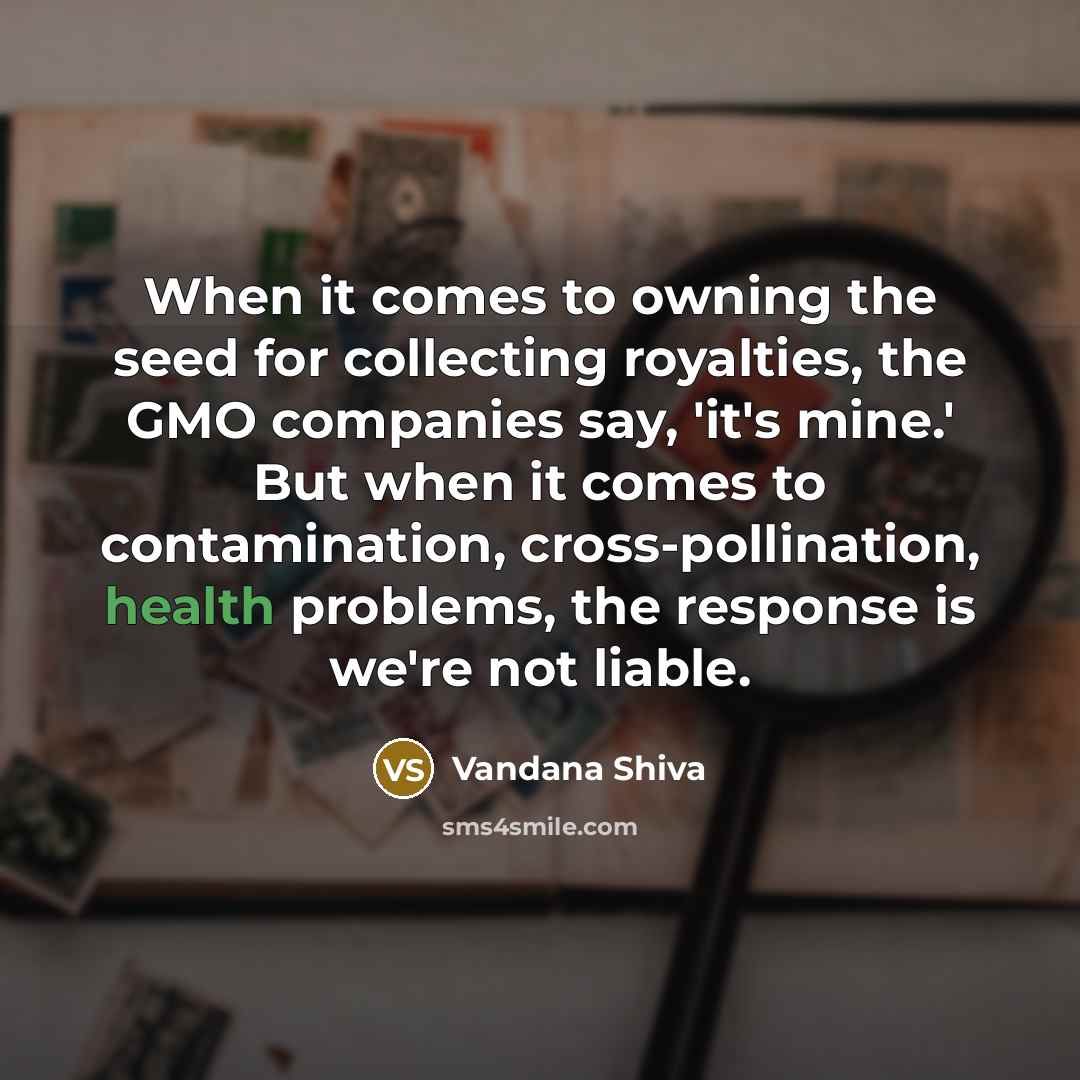 “When it comes to owning the seed for collecting royalties, the GMO companies say, 'it's mine.' But when it comes to contamination, cross-pollination, health problems, the response is we're not liable.” quote by Vandana Shiva