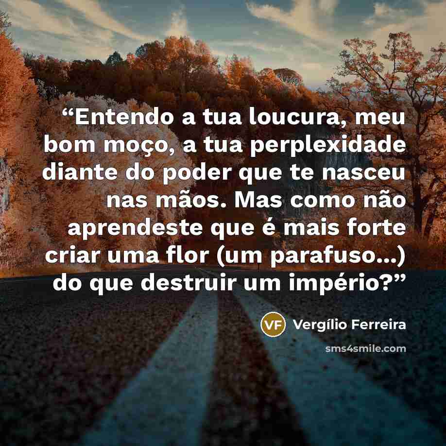 “Entendo a tua loucura, meu bom moço, a tua perplexidade diante do poder que te nasceu nas mãos. Mas como não aprendeste que é mais forte criar uma flor (um parafuso...) do que destruir um império?” quote by Vergílio Ferreira