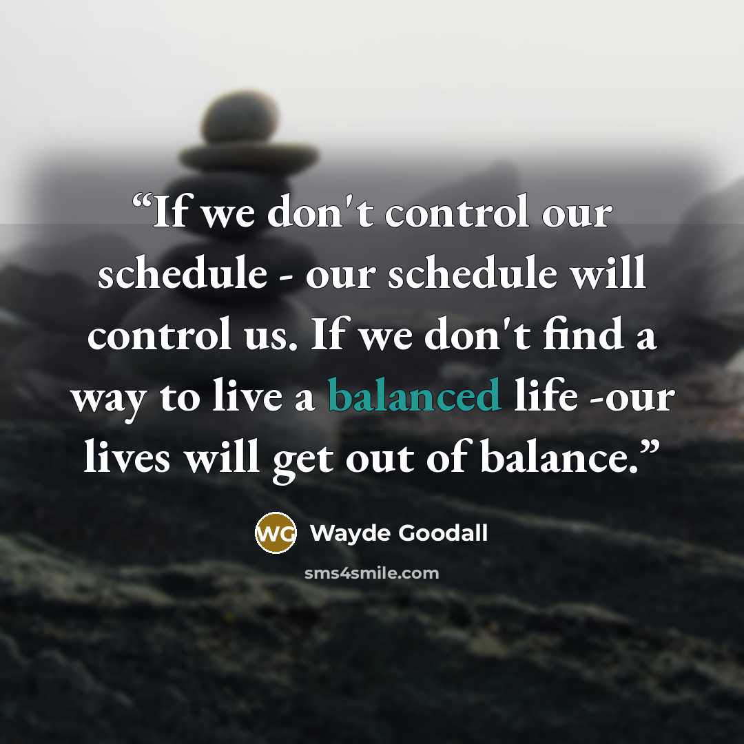 “If we don't control our schedule - our schedule will control us. If we don't find a way to live a balanced life -our lives will get out of balance.” quote by Wayde Goodall