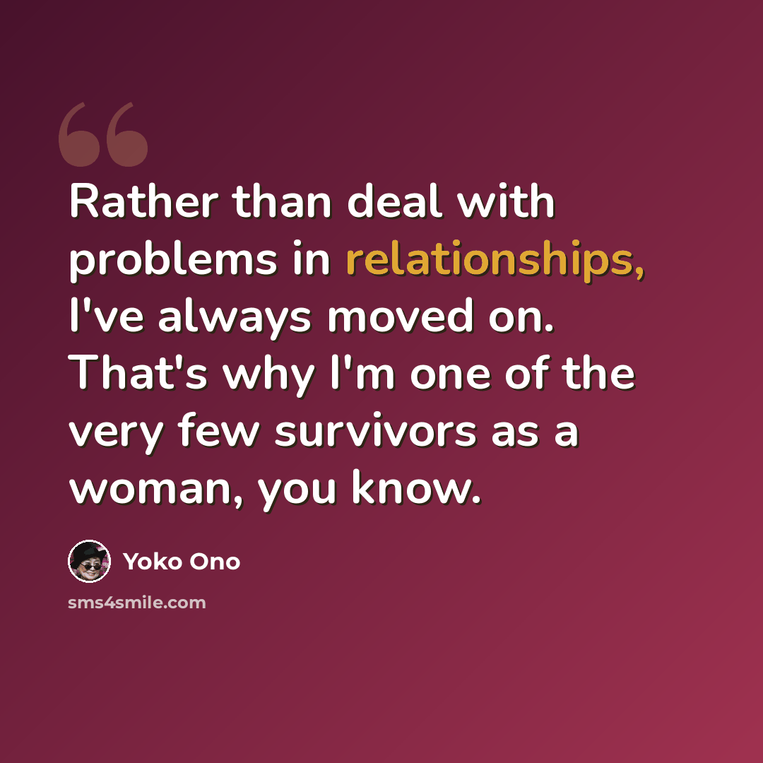 “Rather than deal with problems in relationships, I've always moved on. That's why I'm one of the very few survivors as a woman, you know.” quote by Yoko Ono
