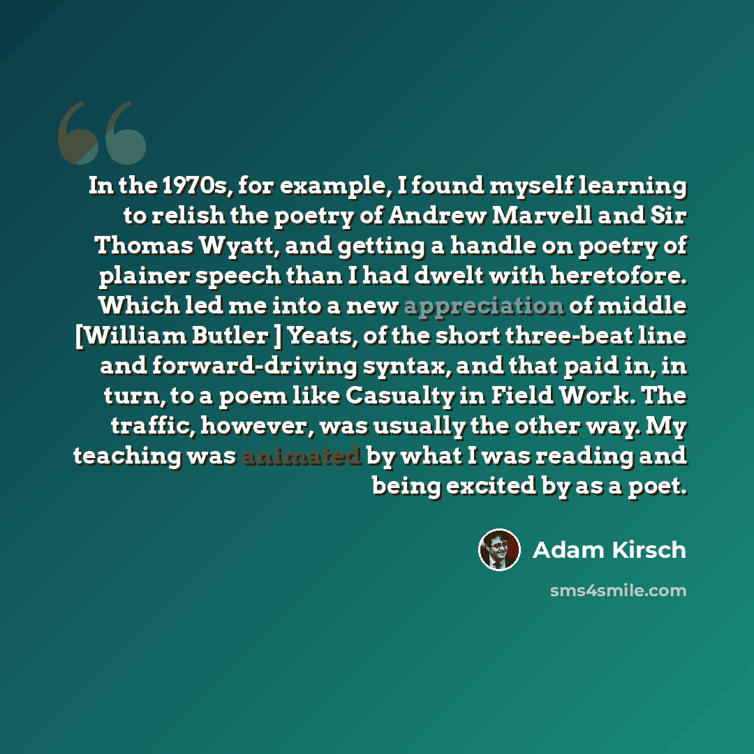 “In the 1970s, for example, I found myself learning to relish the poetry of Andrew Marvell and Sir Thomas Wyatt, and getting a handle on poetry of plainer speech than I had dwelt with heretofore. Which led me into a new appreciation of middle [William Butler ] Yeats, of the short three-beat line…” quote by Adam Kirsch