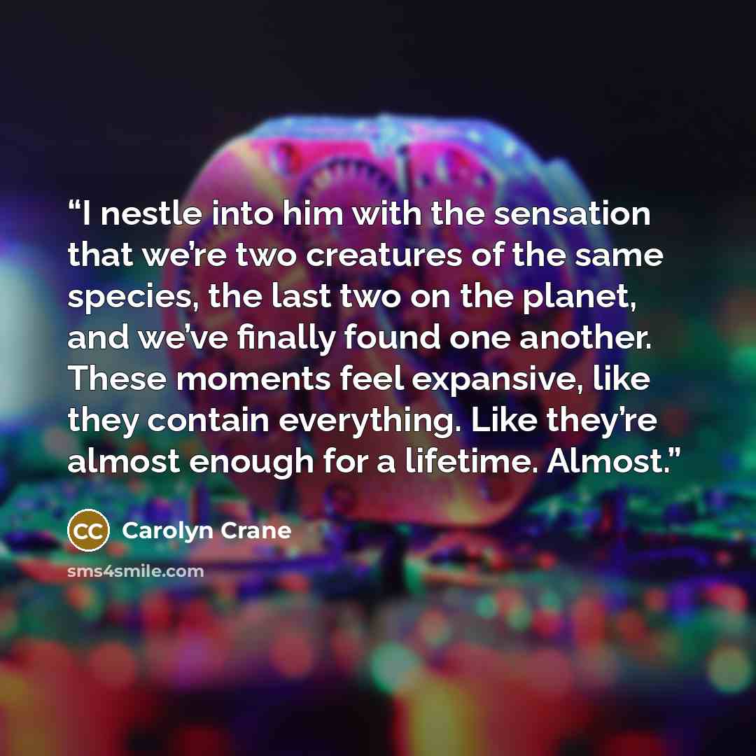 “I nestle into him with the sensation that we’re two creatures of the same species, the last two on the planet, and we’ve finally found one another. These moments feel expansive, like they contain everything. Like they’re almost enough for a lifetime. Almost.” quote by Carolyn Crane