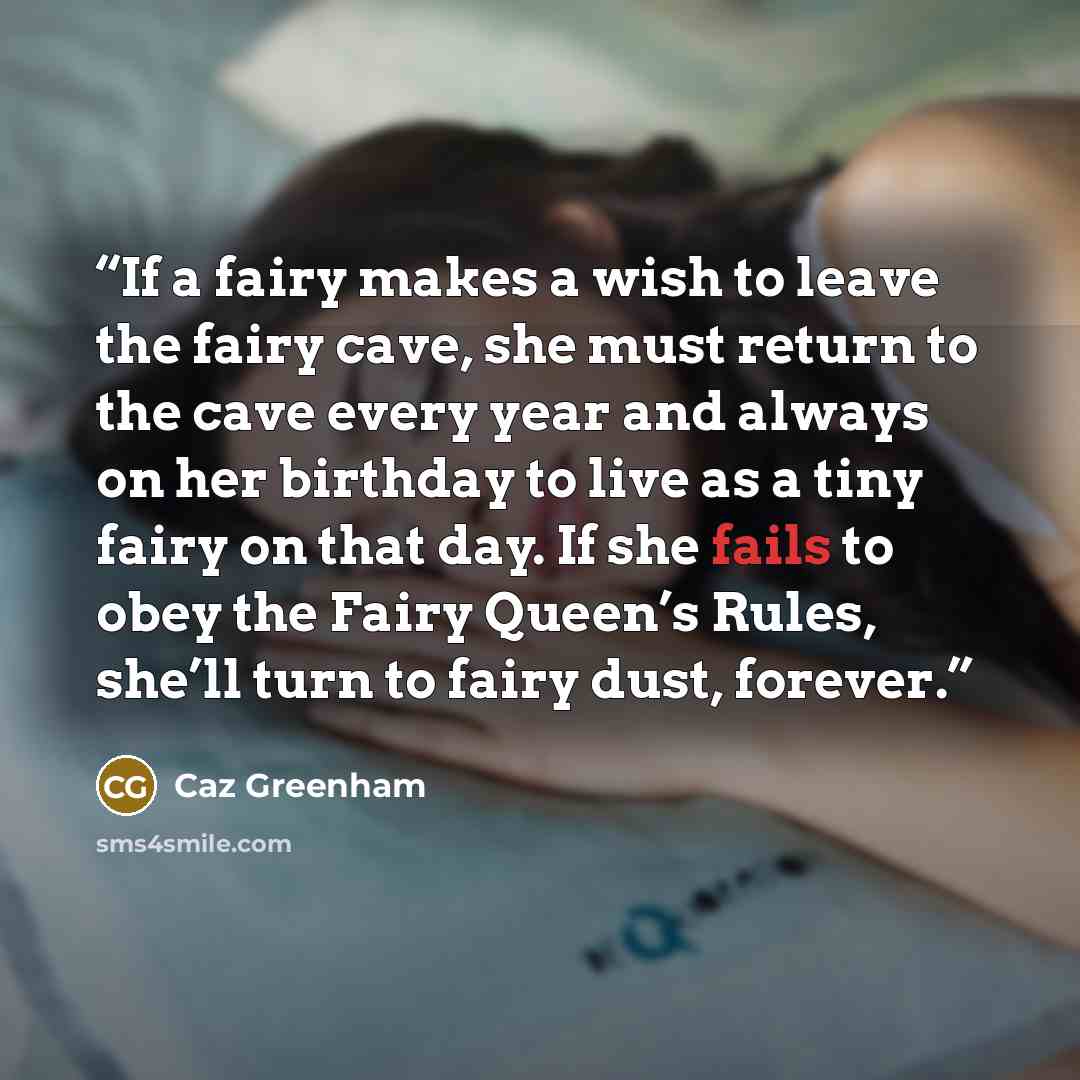 “If a fairy makes a wish to leave the fairy cave, she must return to the cave every year and always on her birthday to live as a tiny fairy on that day. If she fails to obey the Fairy Queen’s Rules, she’ll turn to fairy dust, forever.” quote by Caz Greenham