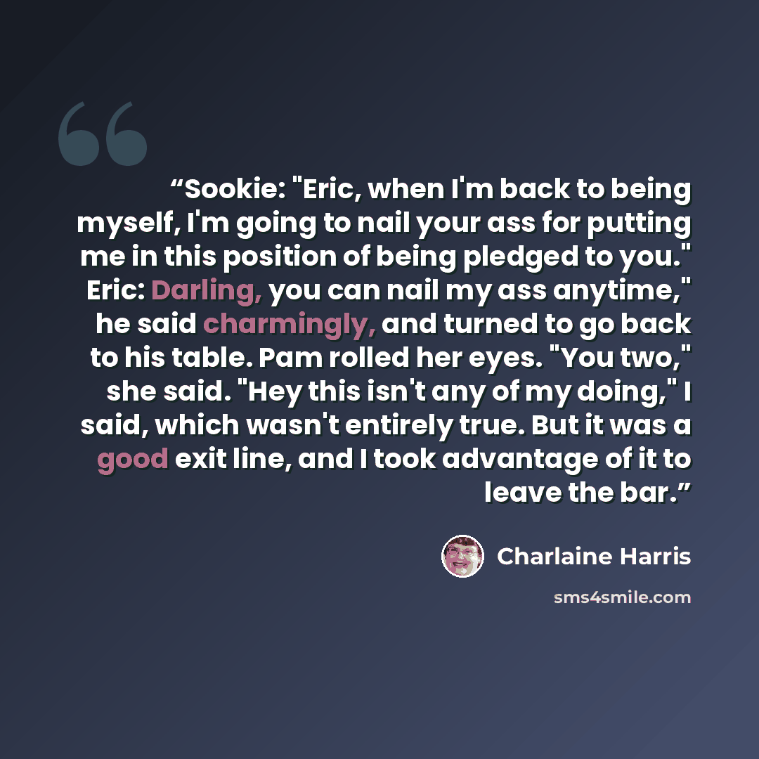 “Sookie: "Eric, when I'm back to being myself, I'm going to nail your ass for putting me in this position of being pledged to you." Eric: Darling, you can nail my ass anytime," he said charmingly, and turned to go back to his table. Pam rolled her eyes. "You two," she said. "Hey this isn't any of…” quote by Charlaine Harris