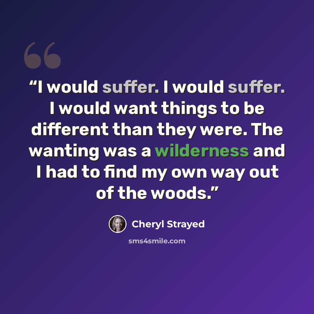 “I would suffer. I would suffer. I would want things to be different than they were. The wanting was a wilderness and I had to find my own way out of the woods.” quote by Cheryl Strayed