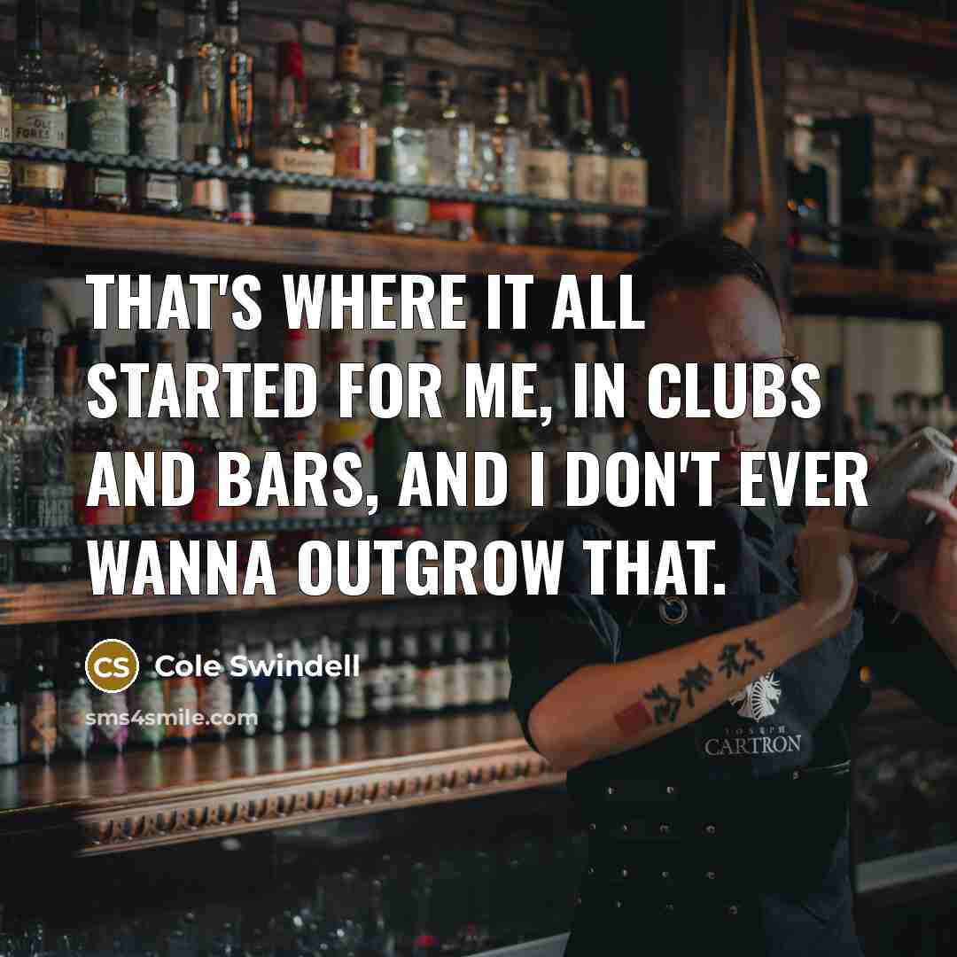 “That's where it all started for me, in clubs and bars, and I don't ever wanna outgrow that.” quote by Cole Swindell