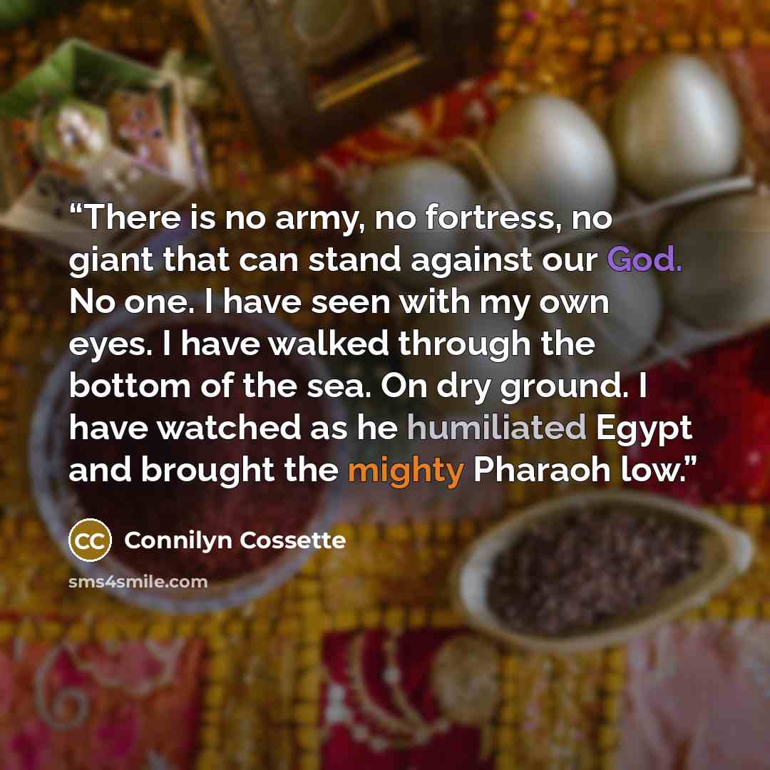 “There is no army, no fortress, no giant that can stand against our God. No one. I have seen with my own eyes. I have walked through the bottom of the sea. On dry ground. I have watched as he humiliated Egypt and brought the mighty Pharaoh low.” quote by Connilyn Cossette