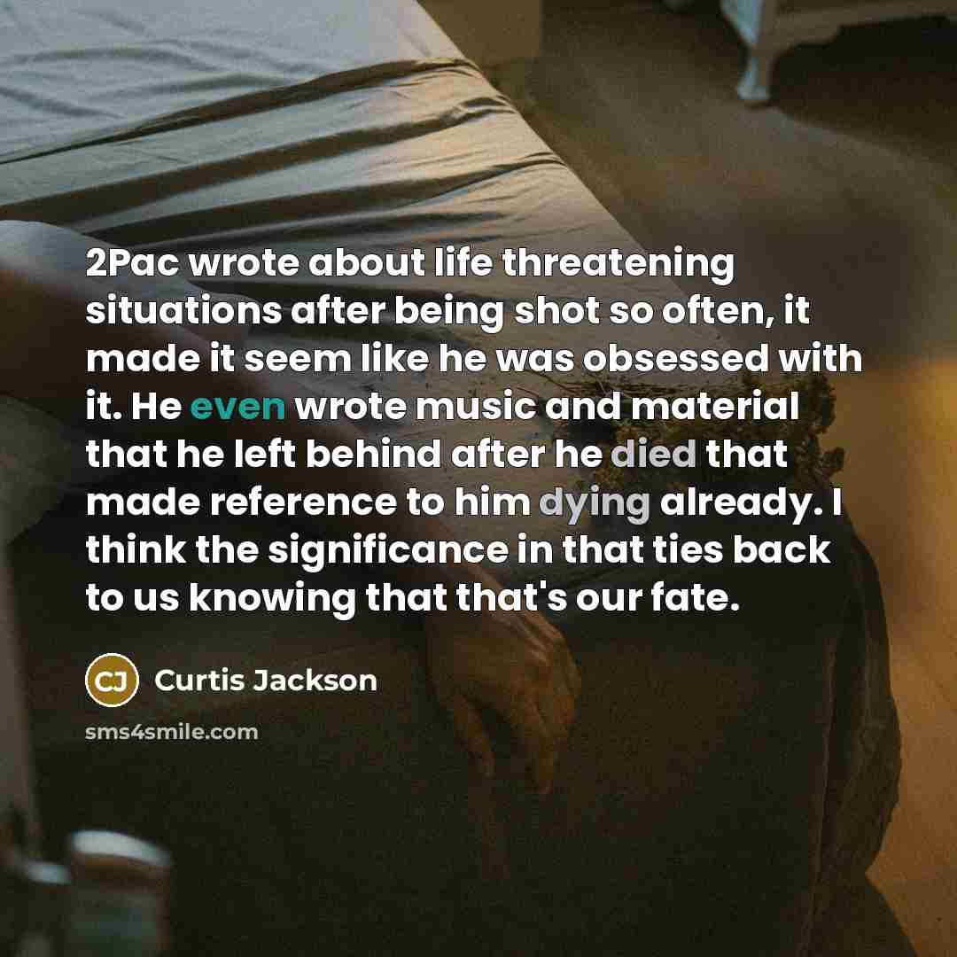 “2Pac wrote about life threatening situations after being shot so often, it made it seem like he was obsessed with it. He even wrote music and material that he left behind after he died that made reference to him dying already. I think the significance in that ties back to us knowing that that's…” quote by Curtis Jackson