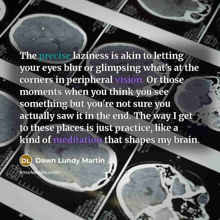 “The precise laziness is akin to letting your eyes blur or glimpsing what's at the corners in peripheral vision. Or those moments when you think you see something but you're not sure you actually saw it in the end. The way I get to these places is just practice, like a kind of meditation that…” quote by Dawn Lundy Martin