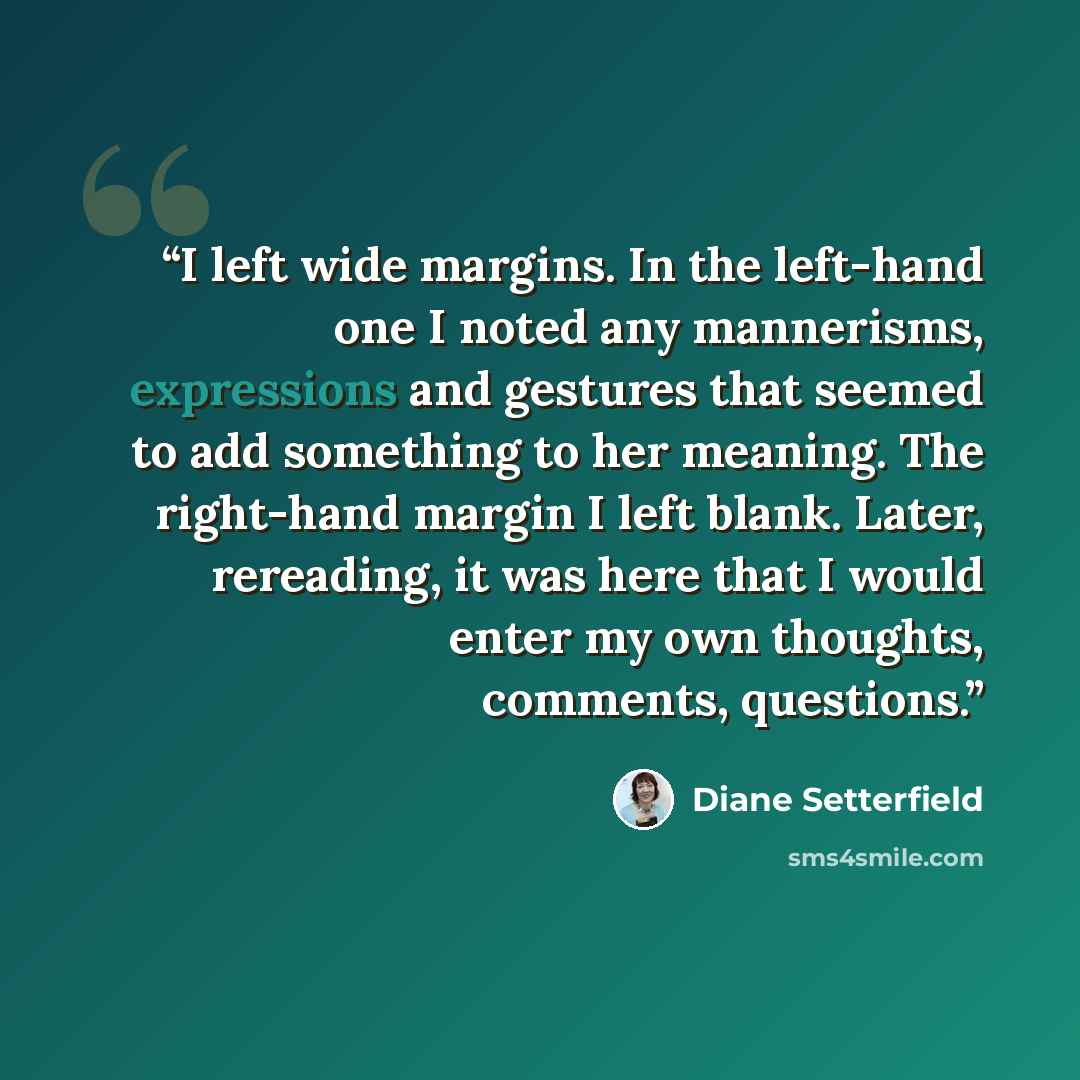 “I left wide margins. In the left-hand one I noted any mannerisms, expressions and gestures that seemed to add something to her meaning. The right-hand margin I left blank. Later, rereading, it was here that I would enter my own thoughts, comments, questions.” quote by Diane Setterfield