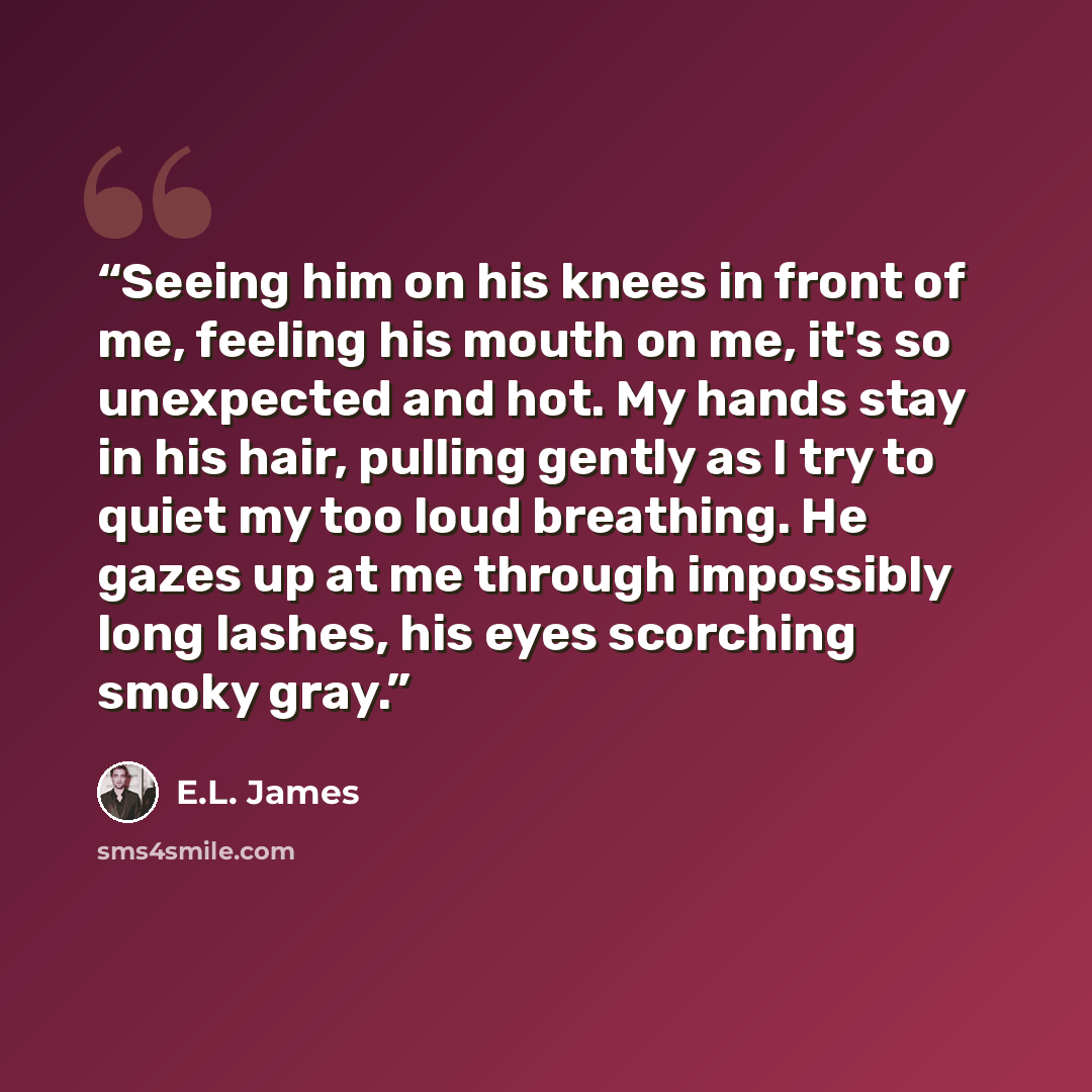 “Seeing him on his knees in front of me, feeling his mouth on me, it's so unexpected and hot. My hands stay in his hair, pulling gently as I try to quiet my too loud breathing. He gazes up at me through impossibly long lashes, his eyes scorching smoky gray.” quote by E.L. James