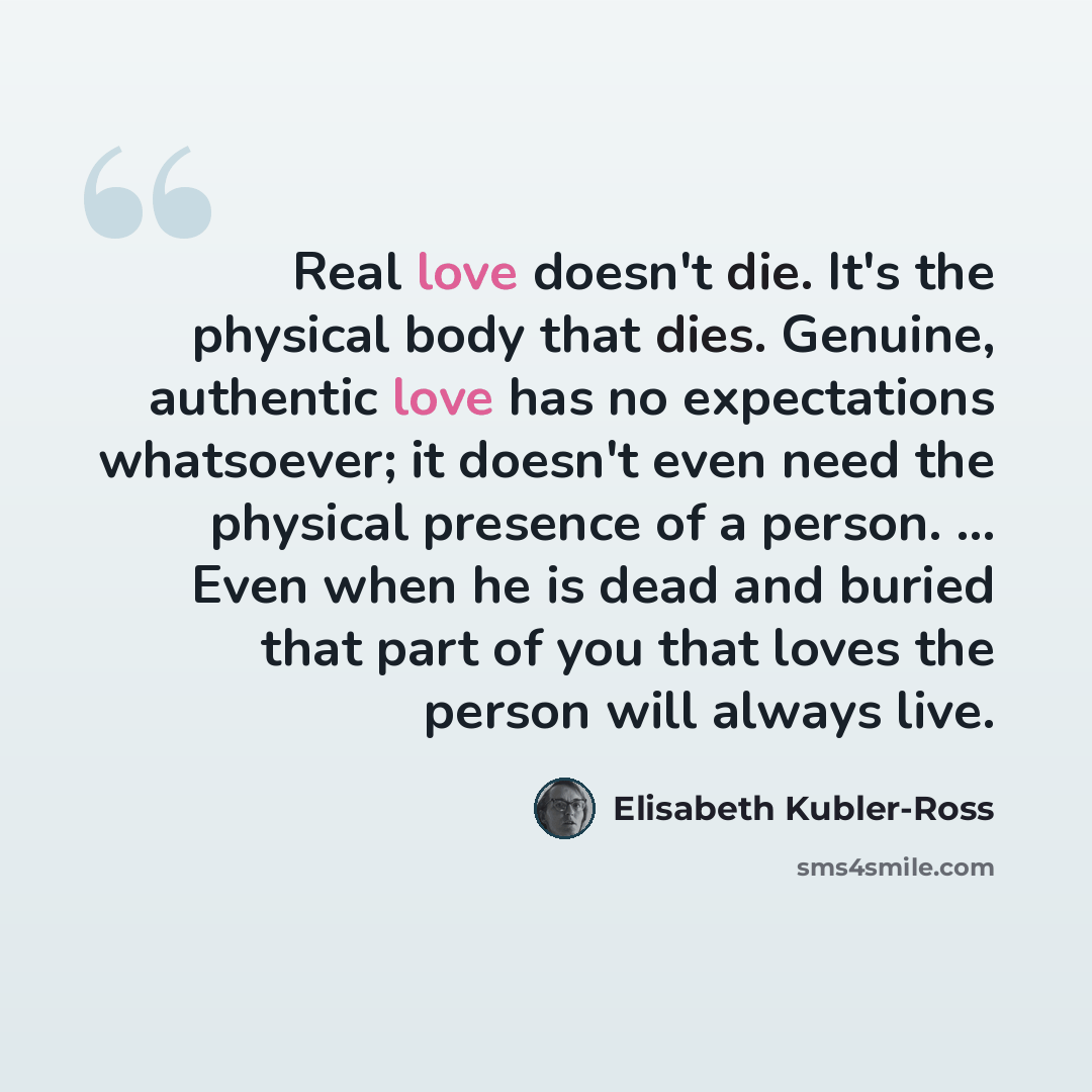 “Real love doesn't die. It's the physical body that dies. Genuine, authentic love has no expectations whatsoever; it doesn't even need the physical presence of a person. ... Even when he is dead and buried that part of you that loves the person will always live.” quote by Elisabeth Kubler-Ross