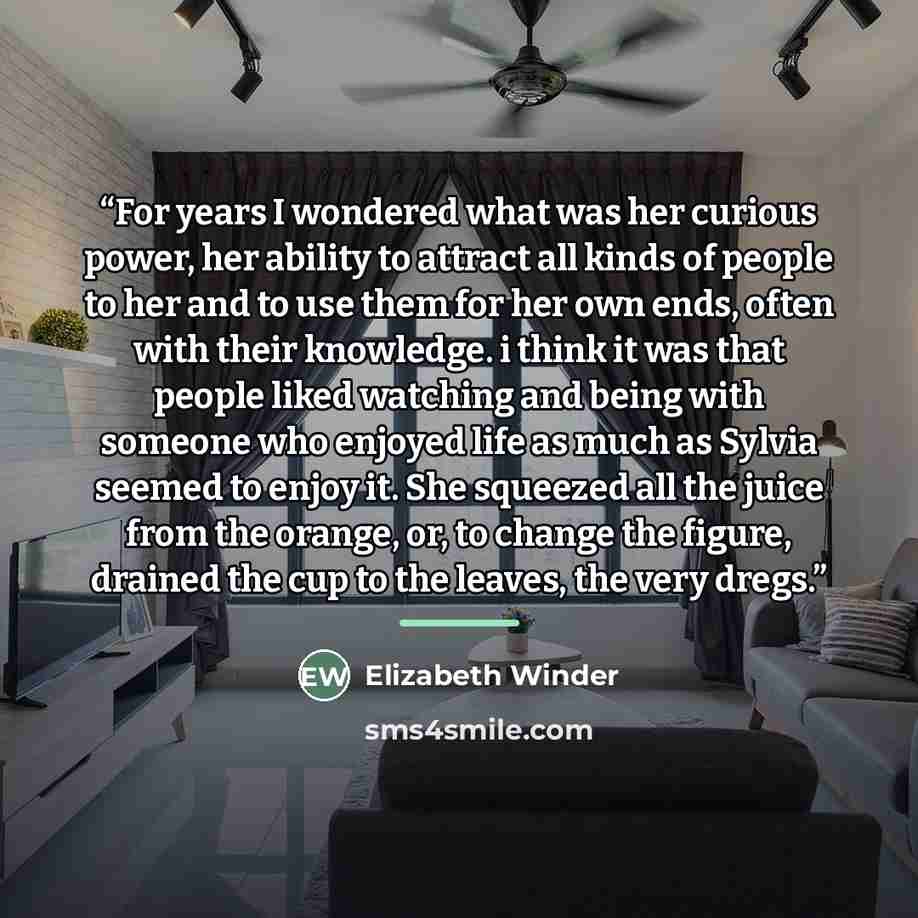 “For years I wondered what was her curious power, her ability to attract all kinds of people to her and to use them for her own ends, often with their knowledge. i think it was that people liked watching and being with someone who enjoyed life as much as Sylvia seemed to enjoy it. She squeezed all…” quote by Elizabeth Winder