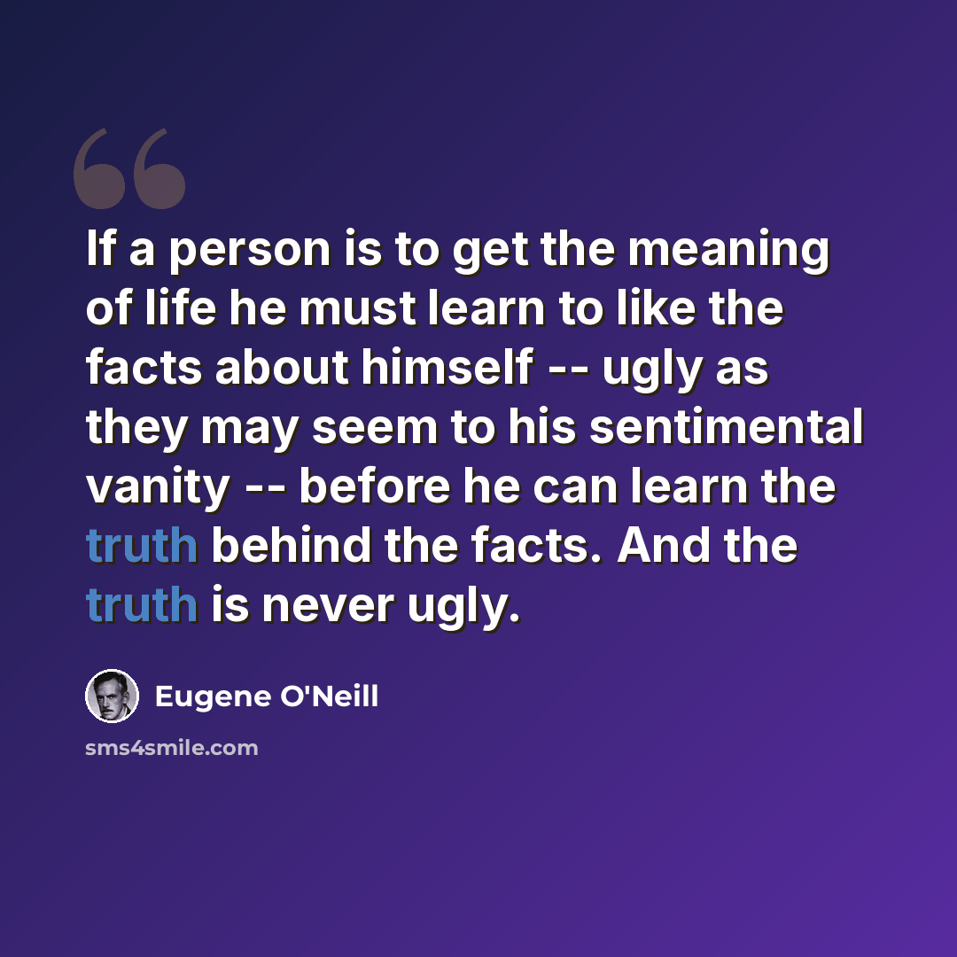 “If a person is to get the meaning of life he must learn to like the facts about himself -- ugly as they may seem to his sentimental vanity -- before he can learn the truth behind the facts. And the truth is never ugly.” quote by Eugene O'Neill
