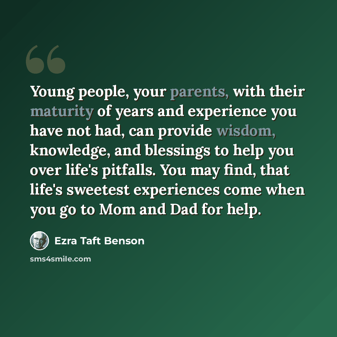 “Young people, your parents, with their maturity of years and experience you have not had, can provide wisdom, knowledge, and blessings to help you over life's pitfalls. You may find, that life's sweetest experiences come when you go to Mom and Dad for help.” quote by Ezra Taft Benson