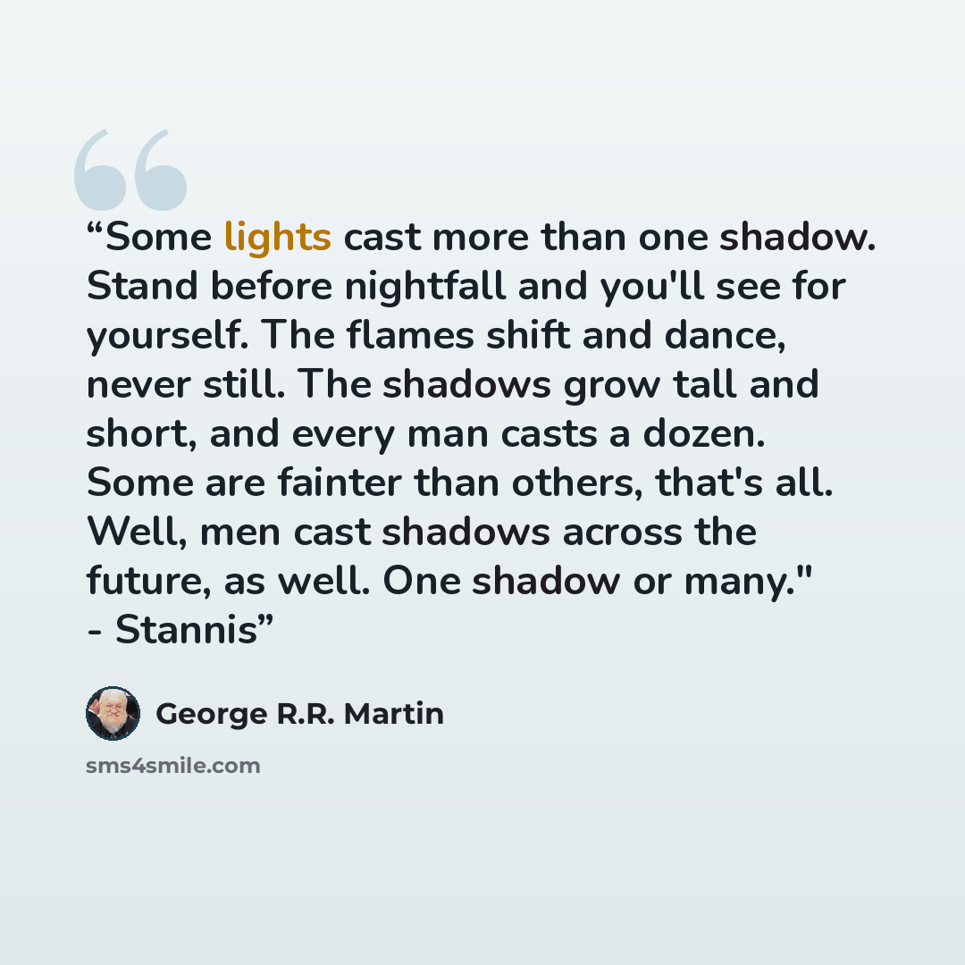 “Some lights cast more than one shadow. Stand before nightfall and you'll see for yourself. The flames shift and dance, never still. The shadows grow tall and short, and every man casts a dozen. Some are fainter than others, that's all. Well, men cast shadows across the future, as well. One shadow…” quote by George R.R. Martin