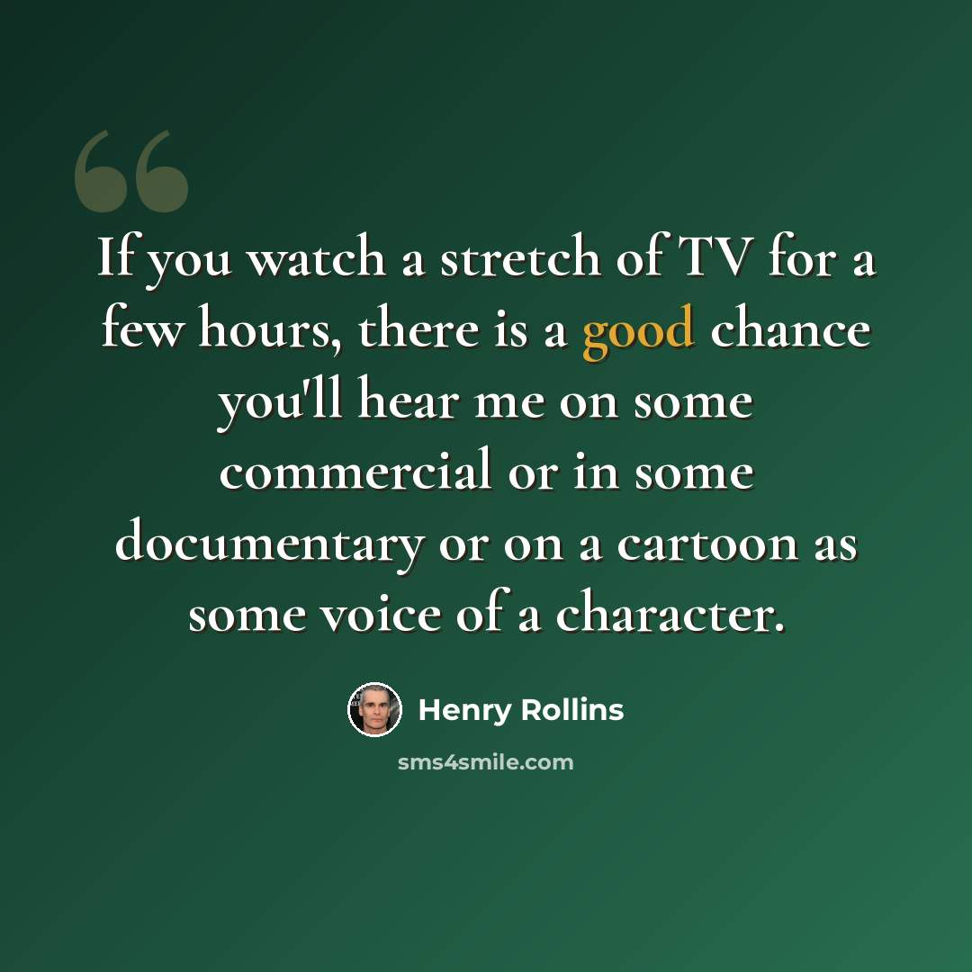 “If you watch a stretch of TV for a few hours, there is a good chance you'll hear me on some commercial or in some documentary or on a cartoon as some voice of a character.” quote by Henry Rollins