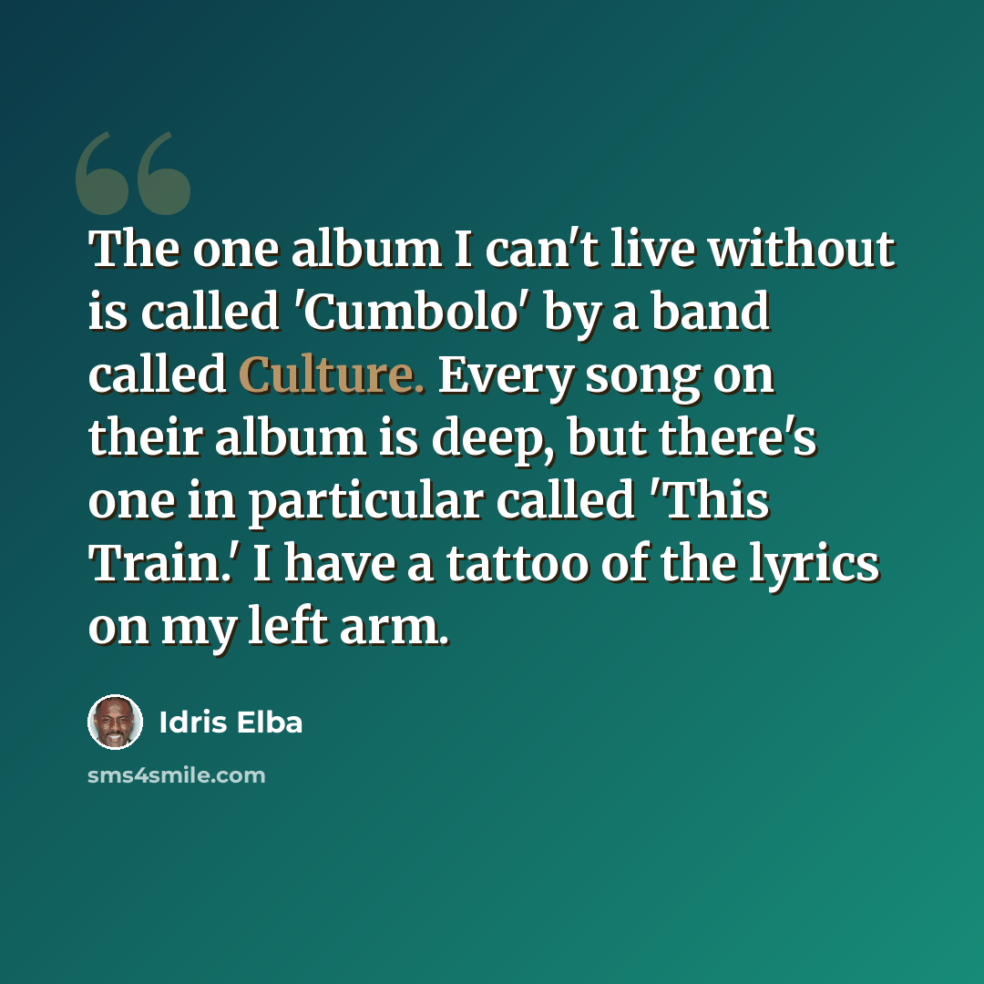 “The one album I can't live without is called 'Cumbolo' by a band called Culture. Every song on their album is deep, but there's one in particular called 'This Train.' I have a tattoo of the lyrics on my left arm.” quote by Idris Elba