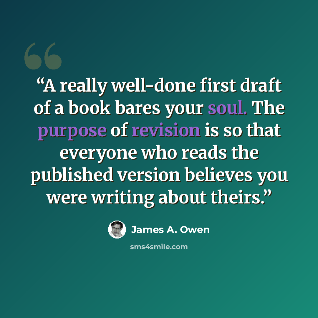 “A really well-done first draft of a book bares your soul. The purpose of revision is so that everyone who reads the published version believes you were writing about theirs.” quote by James A. Owen