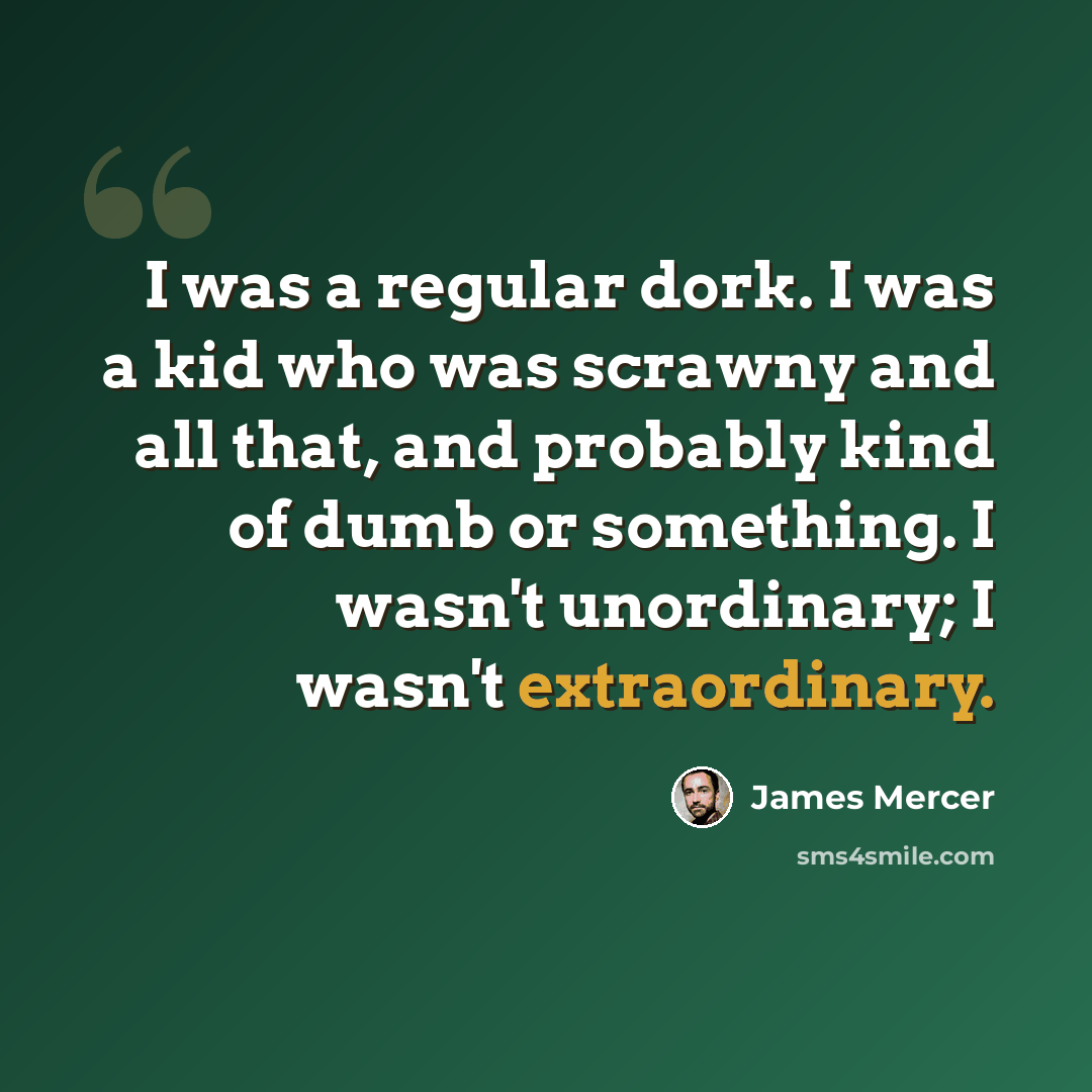 “I was a regular dork. I was a kid who was scrawny and all that, and probably kind of dumb or something. I wasn't unordinary; I wasn't extraordinary.” quote by James Mercer