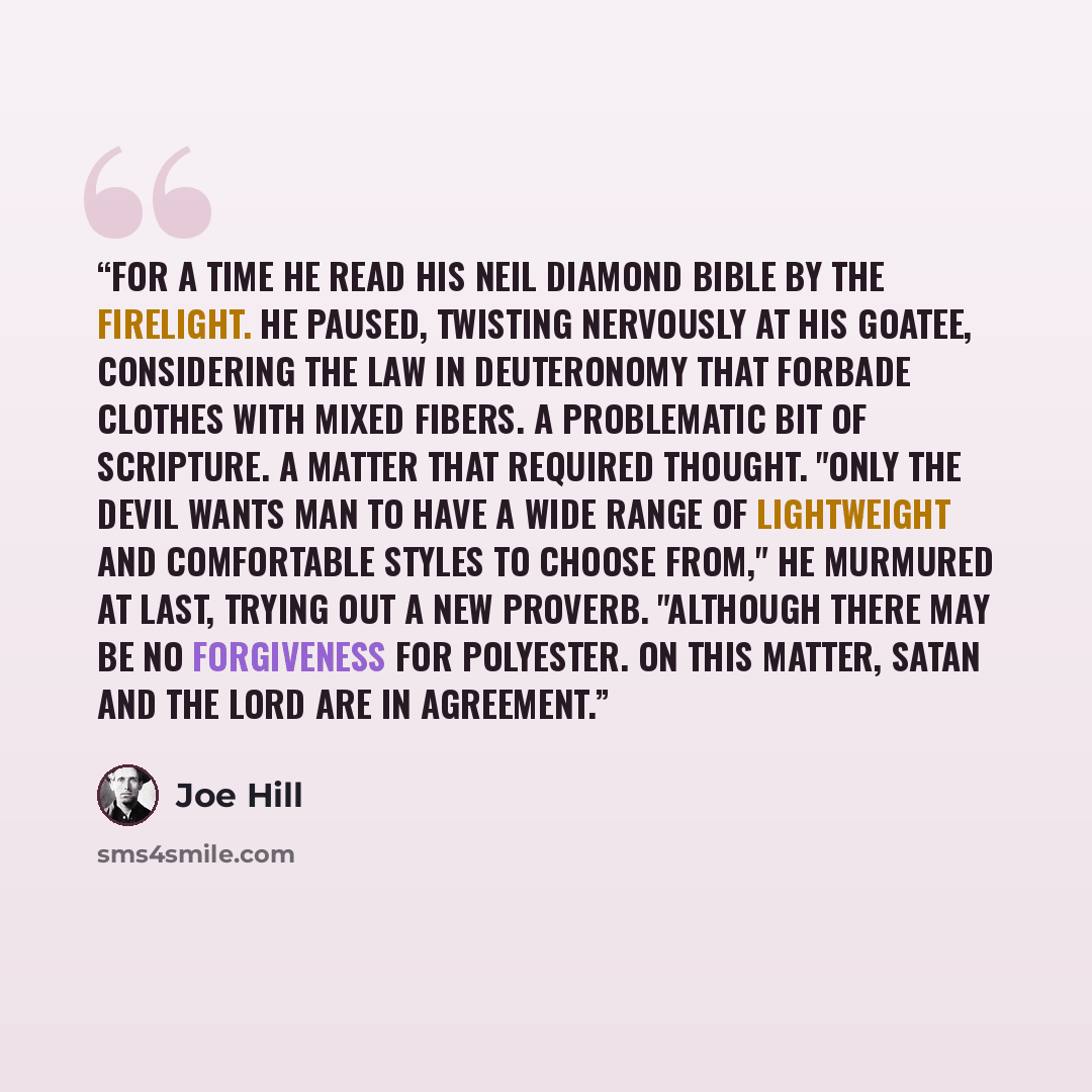 “For a time he read his Neil Diamond bible by the firelight. He paused, twisting nervously at his goatee, considering the law in Deuteronomy that forbade clothes with mixed fibers. A problematic bit of Scripture. A matter that required thought. "Only the devil wants man to have a wide range of…” quote by Joe Hill
