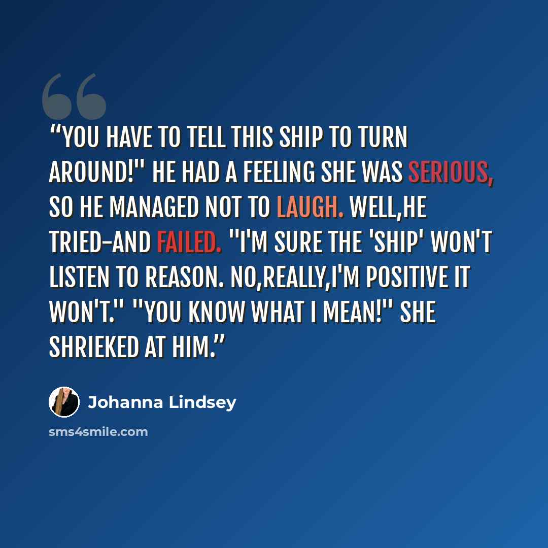 “You have to tell this ship to turn around!" He had a feeling she was serious, so he managed not to laugh. Well,he tried-and failed. "I'm sure the 'ship' won't listen to reason. No,really,I'm positive it won't." "You know what I mean!" she shrieked at him.” quote by Johanna Lindsey
