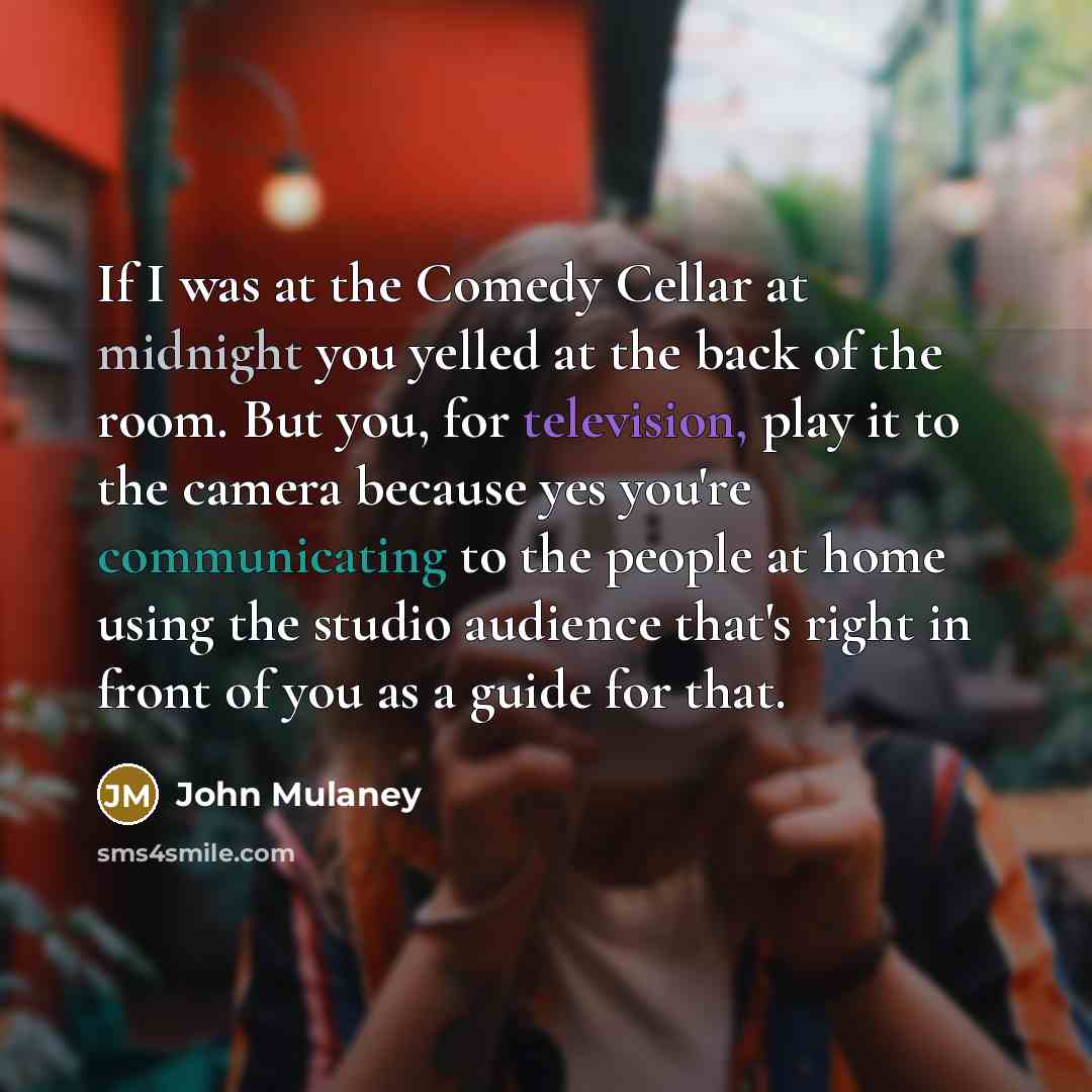 “If I was at the Comedy Cellar at midnight you yelled at the back of the room. But you, for television, play it to the camera because yes you're communicating to the people at home using the studio audience that's right in front of you as a guide for that.” quote by John Mulaney