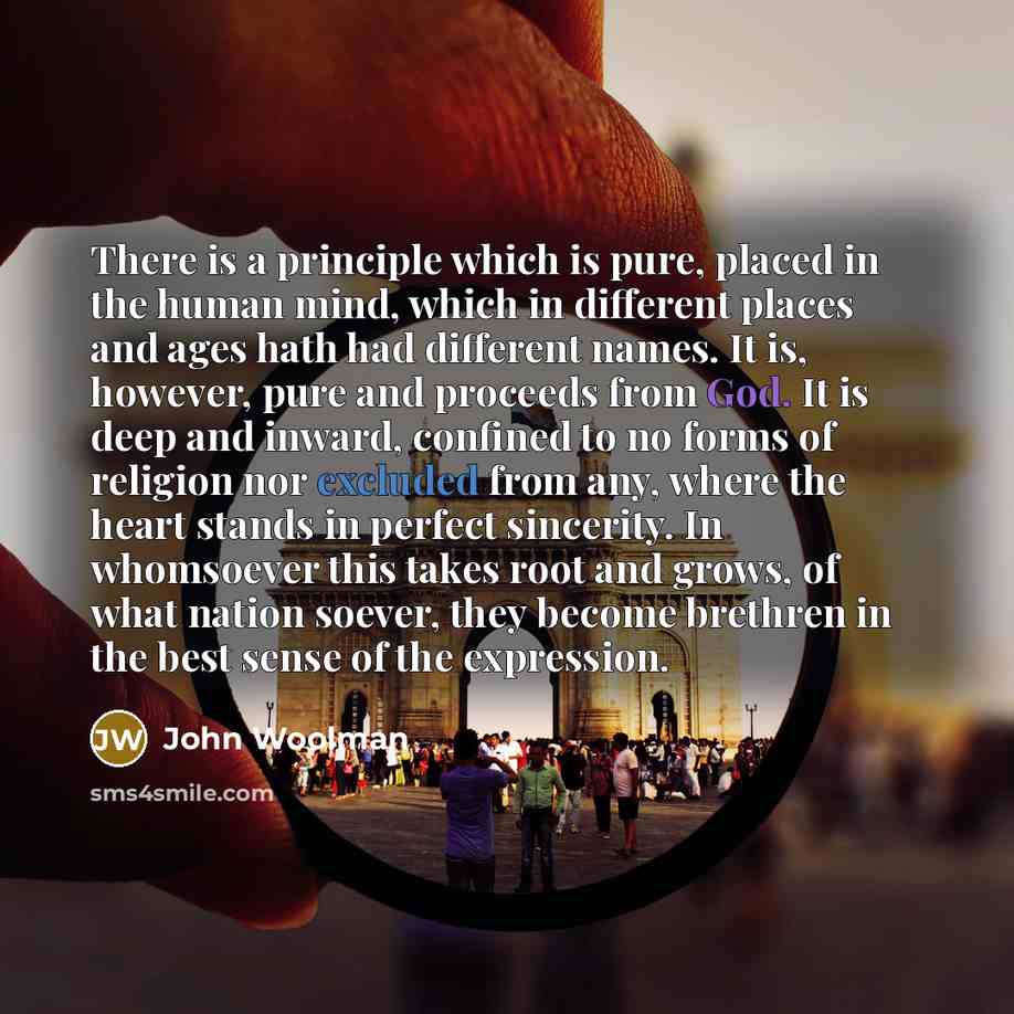 “There is a principle which is pure, placed in the human mind, which in different places and ages hath had different names. It is, however, pure and proceeds from God. It is deep and inward, confined to no forms of religion nor excluded from any, where the heart stands in perfect sincerity. In…” quote by John Woolman