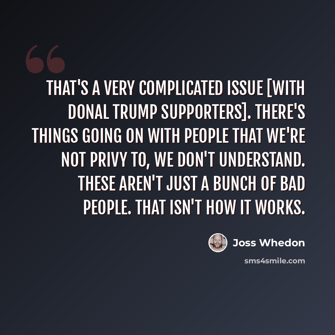“That's a very complicated issue [with Donal Trump supporters]. There's things going on with people that we're not privy to, we don't understand. These aren't just a bunch of bad people. That isn't how it works.” quote by Joss Whedon