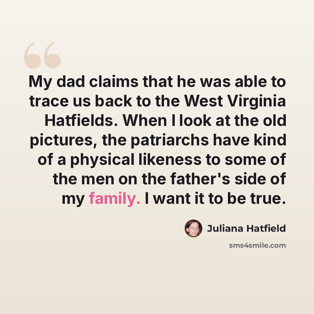 “My dad claims that he was able to trace us back to the West Virginia Hatfields. When I look at the old pictures, the patriarchs have kind of a physical likeness to some of the men on the father's side of my family. I want it to be true.” quote by Juliana Hatfield