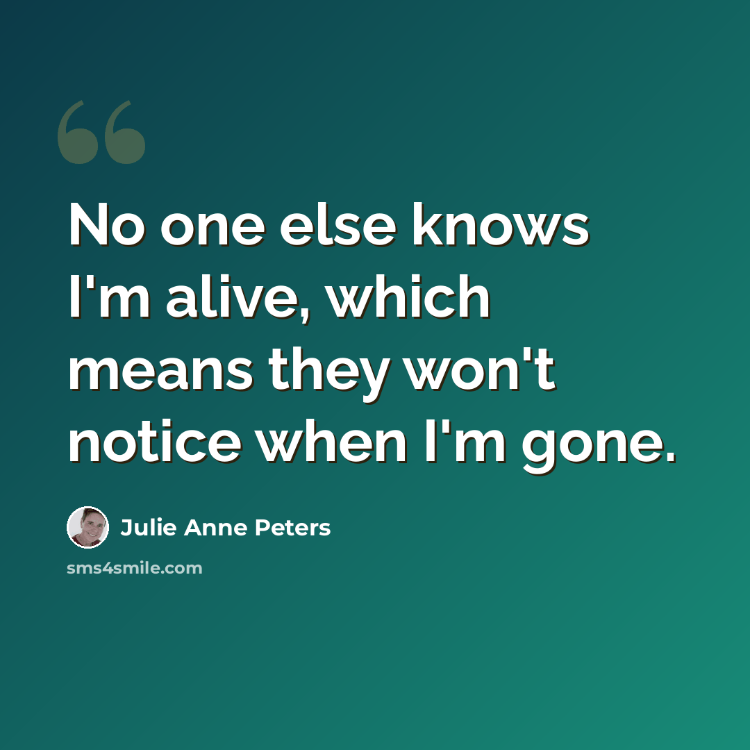 “No one else knows I'm alive, which means they won't notice when I'm gone.” quote by Julie Anne Peters