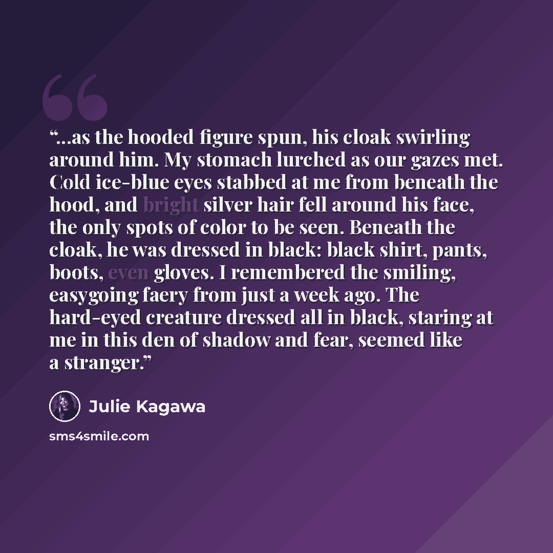 “...as the hooded figure spun, his cloak swirling around him. My stomach lurched as our gazes met. Cold ice-blue eyes stabbed at me from beneath the hood, and bright silver hair fell around his face, the only spots of color to be seen. Beneath the cloak, he was dressed in black: black shirt, pants…” quote by Julie Kagawa