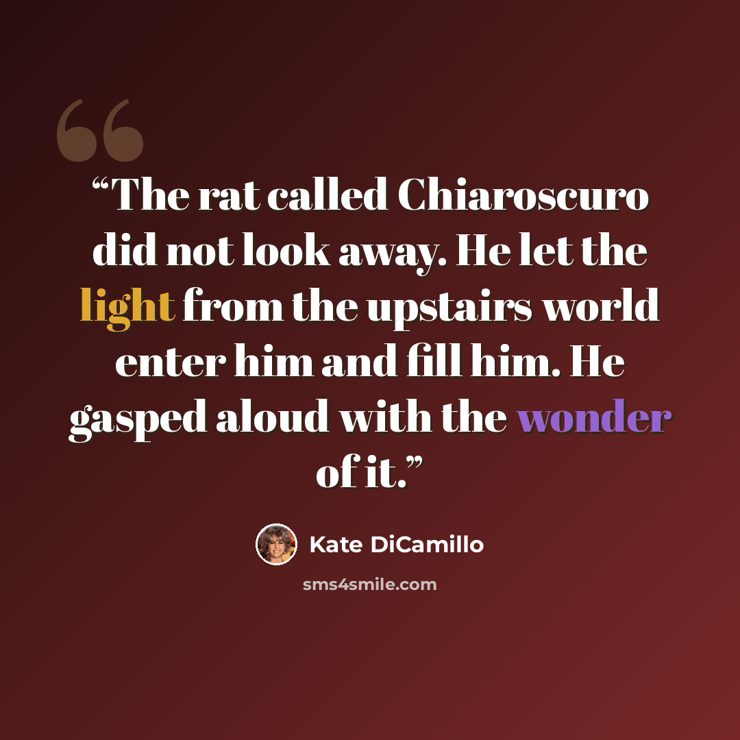 “The rat called Chiaroscuro did not look away. He let the light from the upstairs world enter him and fill him. He gasped aloud with the wonder of it.” quote by Kate DiCamillo