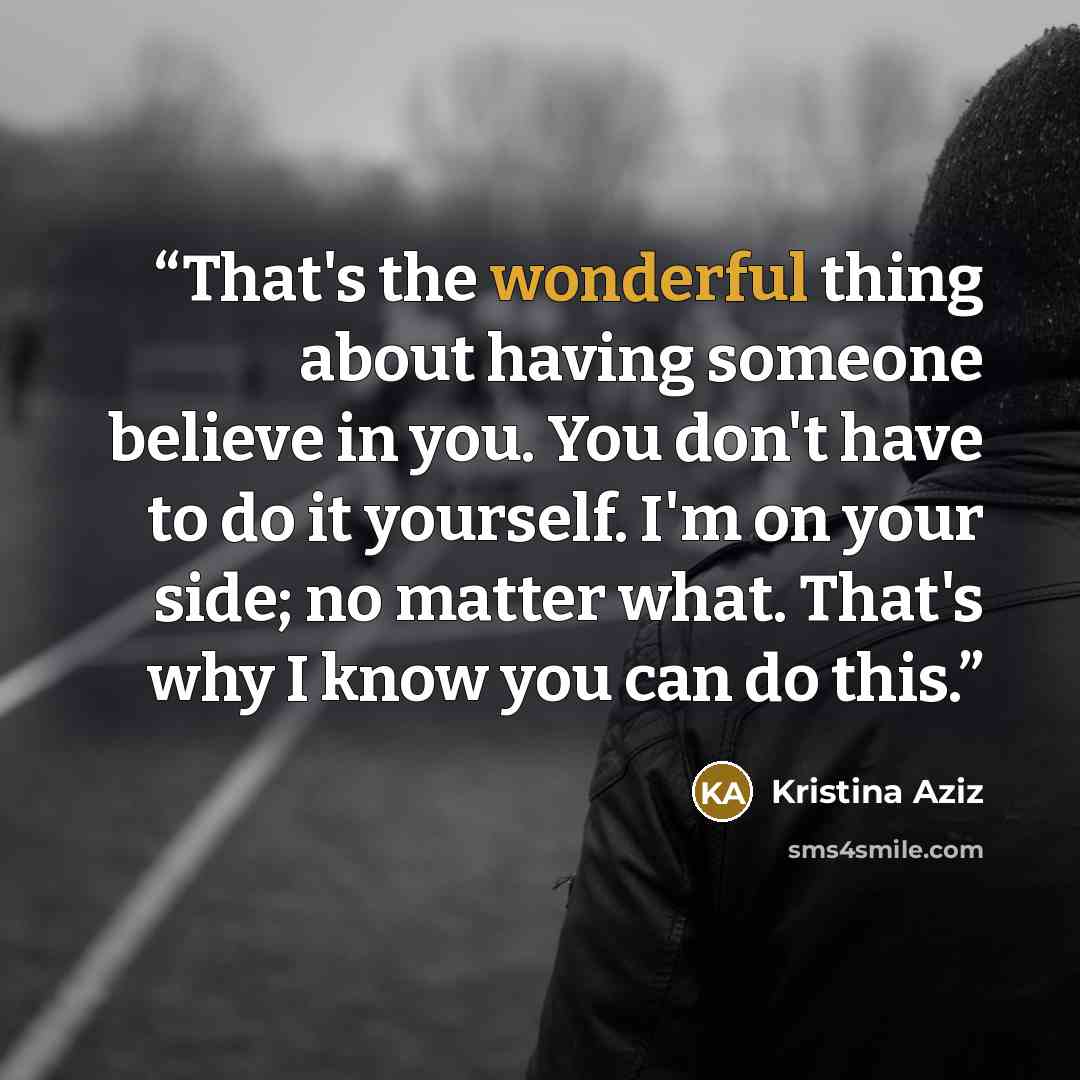 “That's the wonderful thing about having someone believe in you. You don't have to do it yourself. I'm on your side; no matter what. That's why I know you can do this.” quote by Kristina Aziz