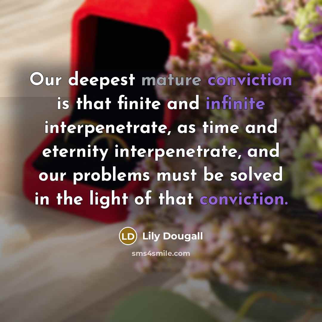 “Our deepest mature conviction is that finite and infinite interpenetrate, as time and eternity interpenetrate, and our problems must be solved in the light of that conviction.” quote by Lily Dougall