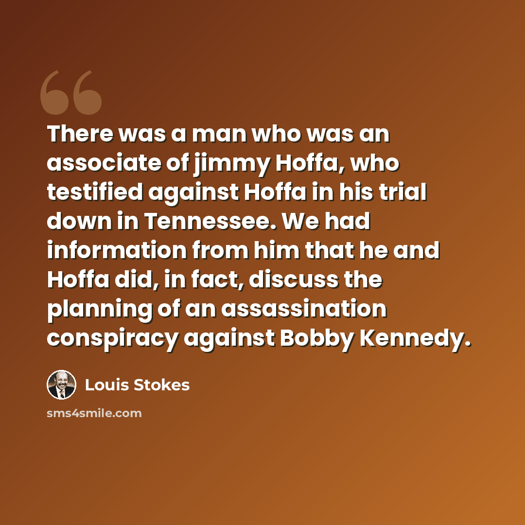 “There was a man who was an associate of jimmy Hoffa, who testified against Hoffa in his trial down in Tennessee. We had information from him that he and Hoffa did, in fact, discuss the planning of an assassination conspiracy against Bobby Kennedy.” quote by Louis Stokes