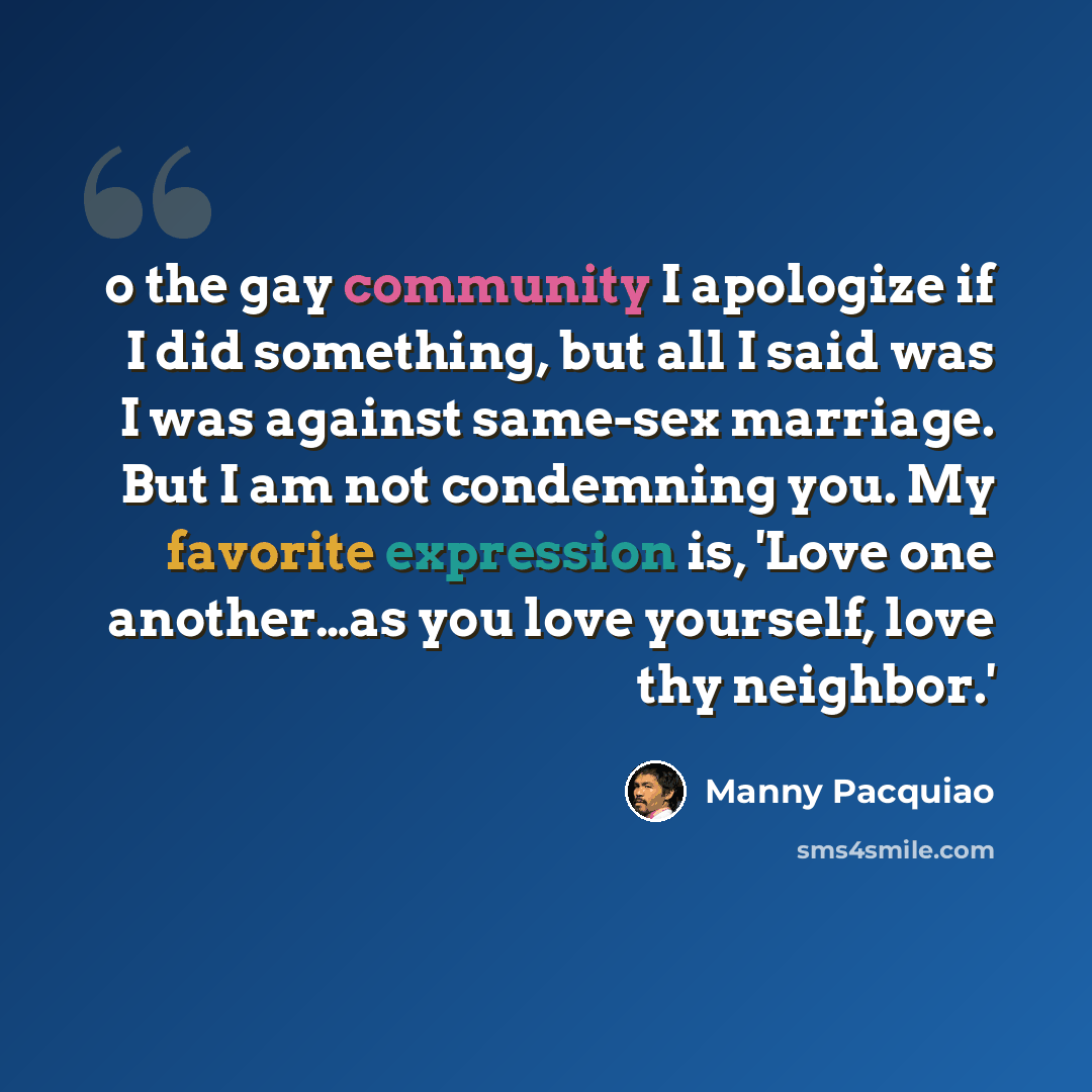 “o the gay community I apologize if I did something, but all I said was I was against same-sex marriage. But I am not condemning you. My favorite expression is, 'Love one another…as you love yourself, love thy neighbor.'” quote by Manny Pacquiao