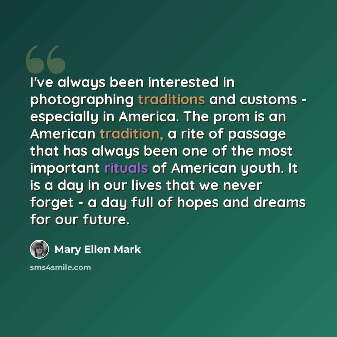 “I've always been interested in photographing traditions and customs - especially in America. The prom is an American tradition, a rite of passage that has always been one of the most important rituals of American youth. It is a day in our lives that we never forget - a day full of hopes and dreams…” quote by Mary Ellen Mark