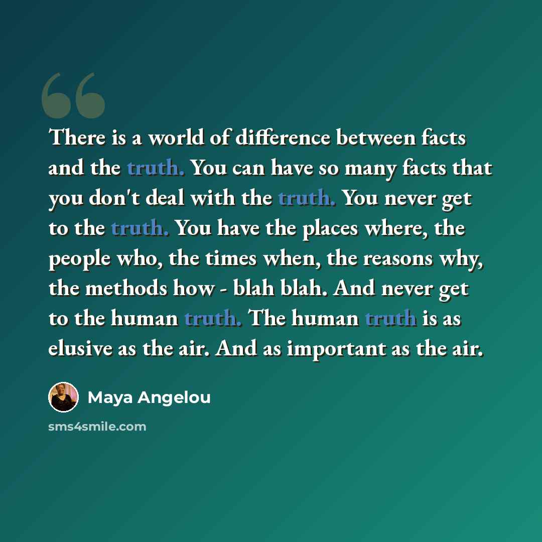 “There is a world of difference between facts and the truth. You can have so many facts that you don't deal with the truth. You never get to the truth. You have the places where, the people who, the times when, the reasons why, the methods how - blah blah. And never get to the human truth. The…” quote by Maya Angelou